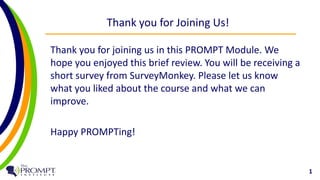 Thank you for Joining Us! 
Thank you for joining us in this PROMPT Module. We 
hope you enjoyed this brief review. You will be receiving a 
short survey from SurveyMonkey. Please let us know 
what you liked about the course and what we can 
improve. 
Happy PROMPTing! 
1 
