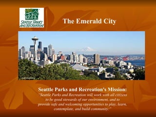 Seattle Parks and Recreation's Mission: “ Seattle Parks and Recreation will work with all citizens to be good stewards of our environment, and to provide safe and welcoming opportunities to play, learn, contemplate, and build community.” The Emerald City 