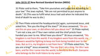 Alleluia
Alleluia
John 18:31-37 New Revised Standard Version (NRSV)
31 Pilate said to them, “Take him yourselves and judge him according to
your law.” The Jews replied, “We are not permitted to put anyone to
death.” 32 (This was to fulfill what Jesus had said when he indicated the
kind of death he was to die.)
33 Then Pilate entered the headquarters[a] again, summoned Jesus, and
asked him, “Are you the King of the Jews?” 34 Jesus answered, “Do you
ask this on your own, or did others tell you about me?” 35 Pilate replied,
“I am not a Jew, am I? Your own nation and the chief priests have
handed you over to me. What have you done?” 36 Jesus answered, “My
kingdom is not from this world. If my kingdom were from this world, my
followers would be fighting to keep me from being handed over to the
Jews. But as it is, my kingdom is not from here.” 37 Pilate asked him, “So
you are a king?” Jesus answered, “You say that I am a king. For this I was
born, and for this I came into the world, to testify to the truth. Everyone
who belongs to the truth listens to my voice.”
 