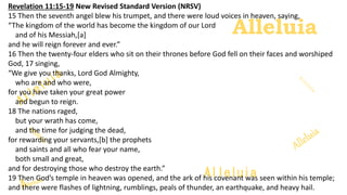Alleluia
Alleluia
Revelation 11:15-19 New Revised Standard Version (NRSV)
15 Then the seventh angel blew his trumpet, and there were loud voices in heaven, saying,
“The kingdom of the world has become the kingdom of our Lord
and of his Messiah,[a]
and he will reign forever and ever.”
16 Then the twenty-four elders who sit on their thrones before God fell on their faces and worshiped
God, 17 singing,
“We give you thanks, Lord God Almighty,
who are and who were,
for you have taken your great power
and begun to reign.
18 The nations raged,
but your wrath has come,
and the time for judging the dead,
for rewarding your servants,[b] the prophets
and saints and all who fear your name,
both small and great,
and for destroying those who destroy the earth.”
19 Then God’s temple in heaven was opened, and the ark of his covenant was seen within his temple;
and there were flashes of lightning, rumblings, peals of thunder, an earthquake, and heavy hail.
 
