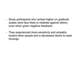 • Study participants who ranked higher on gratitude
scales were less likely to retaliate against others,
even when given negative feedback.
• They experienced more sensitivity and empathy
toward other people and a decreased desire to seek
revenge.
 