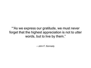 – John F. Kennedy
““As we express our gratitude, we must never
forget that the highest appreciation is not to utter
words, but to live by them.”
 