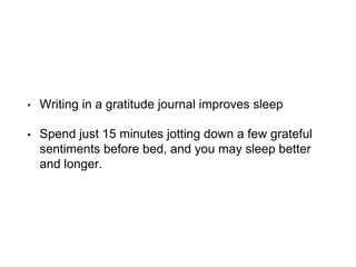• Writing in a gratitude journal improves sleep
• Spend just 15 minutes jotting down a few grateful
sentiments before bed, and you may sleep better
and longer.
 