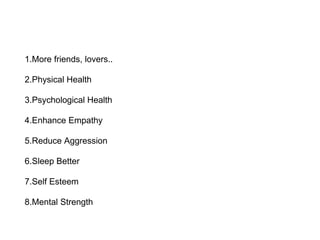 1.More friends, lovers..
2.Physical Health
3.Psychological Health
4.Enhance Empathy
5.Reduce Aggression
6.Sleep Better
7.Self Esteem
8.Mental Strength
 