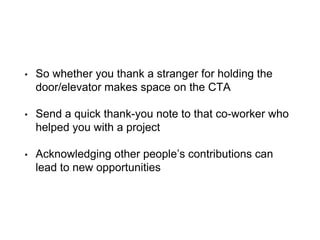 • So whether you thank a stranger for holding the
door/elevator makes space on the CTA
• Send a quick thank-you note to that co-worker who
helped you with a project
• Acknowledging other people’s contributions can
lead to new opportunities
 