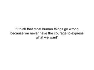 “I think that most human things go wrong
because we never have the courage to express
what we want”
 