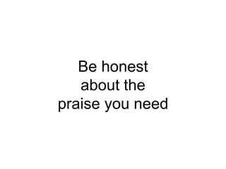 Be honest
about the
praise you need
 