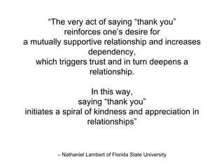 – Nathaniel Lambert of Florida State University
“The very act of saying “thank you”
reinforces one’s desire for
a mutually supportive relationship and increases
dependency,
which triggers trust and in turn deepens a
relationship.
In this way,
saying “thank you”
initiates a spiral of kindness and appreciation in
relationships”
 