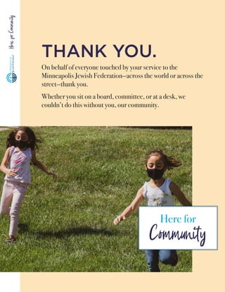 Here
for
Community
THANK YOU.
On behalf of everyone touched by your service to the
Minneapolis Jewish Federation—across the world or across the
street—thank you.
Whether you sit on a board, committee­, or at a desk, we
couldn’t do this without you, our community.
Here for
Community
 