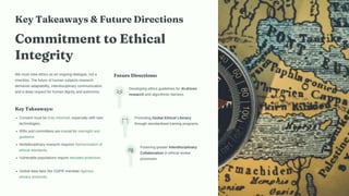 Key Takeaways & Future Directions
Commitment to Ethical
Integrity
We must view ethics as an ongoing dialogue, not a
checklist. The future of human subjects research
demands adaptability, interdisciplinary communication,
and a deep respect for human dignity and autonomy.
Key Takeaways:
Consent must be truly informed, especially with new
technologies.
IRBs and committees are crucial for oversight and
guidance.
Multidisciplinary research requires harmonisation of
ethical standards.
Vulnerable populations require elevated protection.
Global data laws like GDPR mandate rigorous
privacy protocols.
Future Directions:
Developing ethics guidelines for AI-driven
research and algorithmic fairness.
Promoting Global Ethical Literacy
through standardised training programs.
Fostering greater Interdisciplinary
Collaboration in ethical review
processes.
 