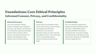 Foundations: Core Ethical Principles
Informed Consent, Privacy, and Confidentiality
Informed Consent
This is the cornerstone of ethical
research. Participants must understand
the nature, risks, benefits, and alternatives
of the study before agreeing to participate.
Consent must be voluntary, without
coercion, and clearly documented. This
includes understanding the right to
withdraw at any time without penalty.
Privacy
Privacy refers to the individual's control
over the extent, timing, and circumstances
of sharing personal information.
Researchers must respect the
participant's space and control over their
data collection process. This is particularly
crucial in observational studies or
research involving sensitive personal
details.
Confidentiality
This is the researcher's agreement to
manage and protect participants’ private
information. Confidentiality involves
protecting identifiable information by
anonymising data, using secure storage,
and limiting access to the data only to the
research team. Breaches of confidentiality
can lead to significant harm.
 