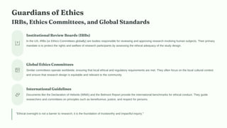 Guardians of Ethics
IRBs, Ethics Committees, and Global Standards
Institutional Review Boards (IRBs)
In the US, IRBs (or Ethics Committees globally) are bodies responsible for reviewing and approving research involving human subjects. Their primary
mandate is to protect the rights and welfare of research participants by assessing the ethical adequacy of the study design.
Global Ethics Committees
Similar committees operate worldwide, ensuring that local ethical and regulatory requirements are met. They often focus on the local cultural context
and ensure that research design is equitable and relevant to the community.
International Guidelines
Documents like the Declaration of Helsinki (WMA) and the Belmont Report provide the international benchmarks for ethical conduct. They guide
researchers and committees on principles such as beneficence, justice, and respect for persons.
"Ethical oversight is not a barrier to research; it is the foundation of trustworthy and impactful inquiry."
 