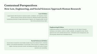 Contextual Perspectives
How Law, Engineering, and Social Sciences Approach Human Research
Law & Ethics
Legal research often focuses on access to justice, compliance, and regulatory impact.
Ethical concerns involve informed consent for collecting sensitive judicial data,
maintaining anonymity for legal professionals or litigants, and navigating public records
laws versus personal privacy rights.
Engineering & Ethics
Engineering research involving humans, particularly in AI, BCI (Brain-Computer
Interfaces), and robotics, centres on safety, reliability, and algorithmic bias. Ethical
approval must cover potential physical harm, unintended social consequences, and
securing data collected from embedded devices.
Social Sciences & Ethics
Social science researchers must handle complex issues like relational harm, emotional
distress, and potential identification of communities. Ethics focuses on mitigating social
stigma, ensuring community consent, and dealing sensitively with issues of power
dynamics and vulnerability.
 