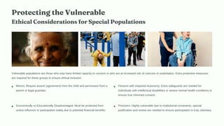 Protecting the Vulnerable
Ethical Considerations for Special Populations
Vulnerable populations are those who may have limited capacity to consent or who are at increased risk of coercion or exploitation. Extra protective measures
are required for these groups to ensure ethical inclusion.
Minors: Require assent (agreement) from the child and permission from a
parent or legal guardian.
Persons with Impaired Autonomy: Extra safeguards are needed for
individuals with intellectual disabilities or severe mental health conditions to
ensure true informed consent.
Economically or Educationally Disadvantaged: Must be protected from
undue influence or participation solely due to potential financial benefits.
Prisoners: Highly vulnerable due to institutional constraints; special
justification and review are needed to ensure participation is truly voluntary.
 