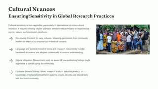 Cultural Nuances
Ensuring Sensitivity in Global Research Practices
Cultural sensitivity is non-negotiable, particularly in international or cross-cultural
research. It requires moving beyond standard Western ethical models to respect local
norms, values, and community structures.
Community Consent: In many cultures, obtaining permission from community
leaders or elders is as important as individual consent.
Language and Context: Consent forms and research instruments must be
translated accurately and adapted contextually to ensure understanding.
Stigma Mitigation: Researchers must be aware of how publishing findings might
stigmatise a specific group or community.
Equitable Benefit Sharing: When research leads to valuable products or
knowledge, mechanisms must be in place to ensure benefits are shared fairly
with the host community.
 