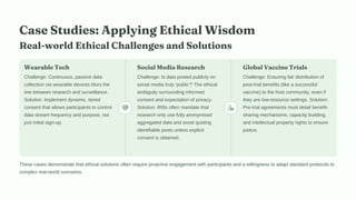 Case Studies: Applying Ethical Wisdom
Real-world Ethical Challenges and Solutions
Wearable Tech
Challenge: Continuous, passive data
collection via wearable devices blurs the
line between research and surveillance.
Solution: Implement dynamic, tiered
consent that allows participants to control
data stream frequency and purpose, not
just initial sign-up.
Social Media Research
Challenge: Is data posted publicly on
social media truly 'public'? The ethical
ambiguity surrounding informed
consent and expectation of privacy.
Solution: IRBs often mandate that
research only use fully anonymised
aggregated data and avoid quoting
identifiable posts unless explicit
consent is obtained.
Global Vaccine Trials
Challenge: Ensuring fair distribution of
post-trial benefits (like a successful
vaccine) to the host community, even if
they are low-resource settings. Solution:
Pre-trial agreements must detail benefit-
sharing mechanisms, capacity building,
and intellectual property rights to ensure
justice.
These cases demonstrate that ethical solutions often require proactive engagement with participants and a willingness to adapt standard protocols to
complex real-world scenarios.
 