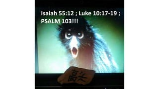 Isaiah 55:12 ; Luke 10:17-19 ;
PSALM 103!!!
 