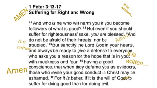 1 Peter 3:13-17
Suffering for Right and Wrong
13 And who is he who will harm you if you become
followers of what is good? 14 But even if you should
suffer for righteousness’ sake, you are blessed. “And
do not be afraid of their threats, nor be
troubled.”15 But sanctify the Lord God in your hearts,
and always be ready to give a defense to everyone
who asks you a reason for the hope that is in you,
with meekness and fear; 16 having a good
conscience, that when they defame you as evildoers,
those who revile your good conduct in Christ may be
ashamed. 17 For it is better, if it is the will of God, to
suffer for doing good than for doing evil.
 