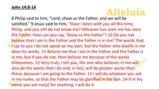 Alleluia
Alleluia
John 14:8-14
8 Philip said to him, “Lord, show us the Father, and we will be
satisfied.” 9 Jesus said to him, “Have I been with you all this time,
Philip, and you still do not know me? Whoever has seen me has seen
the Father. How can you say, ‘Show us the Father’? 10 Do you not
believe that I am in the Father and the Father is in me? The words that
I say to you I do not speak on my own; but the Father who dwells in me
does his works. 11 Believe me that I am in the Father and the Father is
in me; but if you do not, then believe me because of the works
themselves. 12 Very truly, I tell you, the one who believes in me will
also do the works that I do and, in fact, will do greater works than
these, because I am going to the Father. 13 I will do whatever you ask
in my name, so that the Father may be glorified in the Son. 14 If in my
name you ask me[a] for anything, I will do it.
 