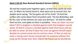 Alleluia
Alleluia
Mark 3:20-35 New Revised Standard Version (NRSV)
20 and the crowd came together again, so that they could not even
eat. 21 When his family heard it, they went out to restrain him, for
people were saying, “He has gone out of his mind.” 22 And the
scribes who came down from Jerusalem said, “He has Beelzebul, and
by the ruler of the demons he casts out demons.” 23 And he called
them to him, and spoke to them in parables, “How can Satan cast out
Satan? 24 If a kingdom is divided against itself, that kingdom cannot
stand. 25 And if a house is divided against itself, that house will not
be able to stand. 26 And if Satan has risen up against himself and is
divided, he cannot stand, but his end has come. 27 But no one can
enter a strong man’s house and plunder his property without first
tying up the strong man; then indeed the house can be plundered.
 