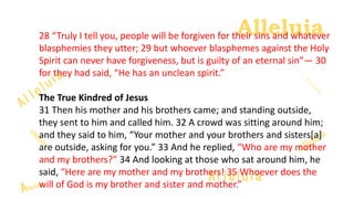 Alleluia
Alleluia28 “Truly I tell you, people will be forgiven for their sins and whatever
blasphemies they utter; 29 but whoever blasphemes against the Holy
Spirit can never have forgiveness, but is guilty of an eternal sin”— 30
for they had said, “He has an unclean spirit.”
The True Kindred of Jesus
31 Then his mother and his brothers came; and standing outside,
they sent to him and called him. 32 A crowd was sitting around him;
and they said to him, “Your mother and your brothers and sisters[a]
are outside, asking for you.” 33 And he replied, “Who are my mother
and my brothers?” 34 And looking at those who sat around him, he
said, “Here are my mother and my brothers! 35 Whoever does the
will of God is my brother and sister and mother.”
 
