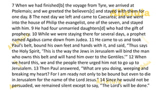Alleluia
Alleluia
7 When we had finished[b] the voyage from Tyre, we arrived at
Ptolemais; and we greeted the believers[c] and stayed with them for
one day. 8 The next day we left and came to Caesarea; and we went
into the house of Philip the evangelist, one of the seven, and stayed
with him. 9 He had four unmarried daughters[d] who had the gift of
prophecy. 10 While we were staying there for several days, a prophet
named Agabus came down from Judea. 11 He came to us and took
Paul’s belt, bound his own feet and hands with it, and said, “Thus says
the Holy Spirit, ‘This is the way the Jews in Jerusalem will bind the man
who owns this belt and will hand him over to the Gentiles.’” 12 When
we heard this, we and the people there urged him not to go up to
Jerusalem. 13 Then Paul answered, “What are you doing, weeping and
breaking my heart? For I am ready not only to be bound but even to die
in Jerusalem for the name of the Lord Jesus.” 14 Since he would not be
persuaded, we remained silent except to say, “The Lord’s will be done.”
 