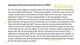 Alleluia
AlleluiaJohn 6:41-51 New Revised Standard Version (NRSV)
41 Then the Jews began to complain about him because he said, “I am the bread
that came down from heaven.” 42 They were saying, “Is not this Jesus, the son of
Joseph, whose father and mother we know? How can he now say, ‘I have come
down from heaven’?” 43 Jesus answered them, “Do not complain among
yourselves. 44 No one can come to me unless drawn by the Father who sent me;
and I will raise that person up on the last day. 45 It is written in the prophets, ‘And
they shall all be taught by God.’ Everyone who has heard and learned from the
Father comes to me. 46 Not that anyone has seen the Father except the one who
is from God; he has seen the Father. 47 Very truly, I tell you, whoever believes has
eternal life. 48 I am the bread of life. 49 Your ancestors ate the manna in the
wilderness, and they died. 50 This is the bread that comes down from heaven, so
that one may eat of it and not die. 51 I am the living bread that came down from
heaven. Whoever eats of this bread will live forever; and the bread that I will give
for the life of the world is my flesh.”
 