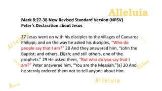 Alleluia
Alleluia
Mark 8:27-38 New Revised Standard Version (NRSV)
Peter’s Declaration about Jesus
27 Jesus went on with his disciples to the villages of Caesarea
Philippi; and on the way he asked his disciples, “Who do
people say that I am?” 28 And they answered him, “John the
Baptist; and others, Elijah; and still others, one of the
prophets.” 29 He asked them, “But who do you say that I
am?” Peter answered him, “You are the Messiah.”[a] 30 And
he sternly ordered them not to tell anyone about him.
 