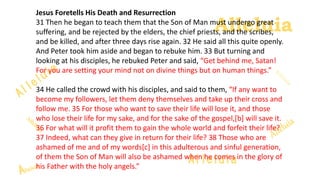 Alleluia
Alleluia
Jesus Foretells His Death and Resurrection
31 Then he began to teach them that the Son of Man must undergo great
suffering, and be rejected by the elders, the chief priests, and the scribes,
and be killed, and after three days rise again. 32 He said all this quite openly.
And Peter took him aside and began to rebuke him. 33 But turning and
looking at his disciples, he rebuked Peter and said, “Get behind me, Satan!
For you are setting your mind not on divine things but on human things.”
34 He called the crowd with his disciples, and said to them, “If any want to
become my followers, let them deny themselves and take up their cross and
follow me. 35 For those who want to save their life will lose it, and those
who lose their life for my sake, and for the sake of the gospel,[b] will save it.
36 For what will it profit them to gain the whole world and forfeit their life?
37 Indeed, what can they give in return for their life? 38 Those who are
ashamed of me and of my words[c] in this adulterous and sinful generation,
of them the Son of Man will also be ashamed when he comes in the glory of
his Father with the holy angels.”
 