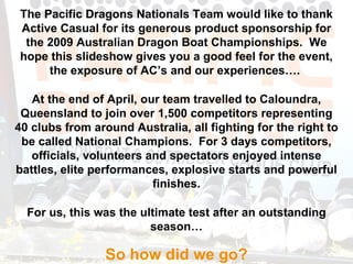 The Pacific Dragons Nationals Team would like to thank Active Casual for its generous product sponsorship for the 2009 Australian Dragon Boat Championships.  We hope this slideshow gives you a good feel for the event, the exposure of AC’s and our experiences….  At the end of April, our team travelled to Caloundra, Queensland to join over 1,500 competitors representing 40 clubs from around Australia, all fighting for the right to be called National Champions.  For 3 days competitors, officials, volunteers and spectators enjoyed intense battles, elite performances, explosive starts and powerful finishes. For us, this was the ultimate test after an outstanding season… So how did we go? 
