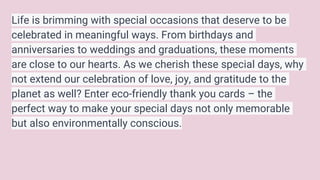 Life is brimming with special occasions that deserve to be
celebrated in meaningful ways. From birthdays and
anniversaries to weddings and graduations, these moments
are close to our hearts. As we cherish these special days, why
not extend our celebration of love, joy, and gratitude to the
planet as well? Enter eco-friendly thank you cards – the
perfect way to make your special days not only memorable
but also environmentally conscious.
 
