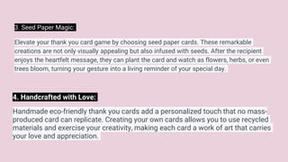 3. Seed Paper Magic:
Elevate your thank you card game by choosing seed paper cards. These remarkable
creations are not only visually appealing but also infused with seeds. After the recipient
enjoys the heartfelt message, they can plant the card and watch as flowers, herbs, or even
trees bloom, turning your gesture into a living reminder of your special day.
4. Handcrafted with Love:
Handmade eco-friendly thank you cards add a personalized touch that no mass-
produced card can replicate. Creating your own cards allows you to use recycled
materials and exercise your creativity, making each card a work of art that carries
your love and appreciation.
 