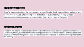 5. For the Love of Nature:
If you're passionate about the environment, an eco-friendly thank you card is an authentic way
to reflect your values. Showcasing your dedication to sustainability not only spreads
awareness but also inspires others to consider their own ecological footprint.
6. Memories That Last:
The cards we receive on special days often hold sentimental value, becoming cherished keepsakes.
Eco-friendly thank you cards can become a tangible reminder of the love shared on those occasions.
Knowing that the card aligns with your eco-conscious mindset adds an extra layer of significance to
the memory.
 
