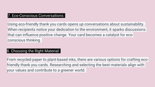 7. Eco-Conscious Conversations:
Using eco-friendly thank you cards opens up conversations about sustainability.
When recipients notice your dedication to the environment, it sparks discussions
that can influence positive change. Your card becomes a catalyst for eco-
conscious thinking.
8. Choosing the Right Material:
From recycled paper to plant-based inks, there are various options for crafting eco-
friendly thank you cards. Researching and selecting the best materials align with
your values and contribute to a greener world.
 