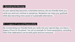 9. Spreading the Message:
As your special day becomes a cherished memory, the eco-friendly thank you
cards you send out continue to spread joy. Recipients can enjoy your gratitude
while also becoming more aware of sustainable alternatives.
10. A Legacy of Love and Responsibility:
By incorporating eco-friendly thank you cards into your special days, you leave a
legacy of love for the planet. You set an example for future generations, reminding
them that celebrations can be both joyful and eco-conscious.
 