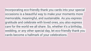 Incorporating eco-friendly thank you cards into your special
occasions is a beautiful way to make your moments more
memorable, meaningful, and sustainable. As you express
gratitude and celebrate with loved ones, you also express
care for the world we all share. So, whether it's a birthday,
wedding, or any other special day, let eco-friendly thank you
cards become a hallmark of your celebrations.
 