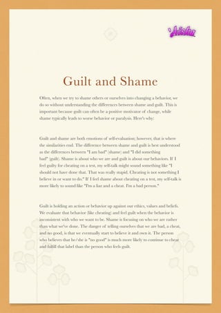 Guilt and Shame 
Often, when we try to shame others or ourselves into changing a behavior, we
do so without understanding the differences between shame and guilt. This is
important because guilt can often be a positive motivator of change, while
shame typically leads to worse behavior or paralysis. Here's why:


Guilt and shame are both emotions of self-evaluation; however, that is where
the similarities end. The difference between shame and guilt is best understood
as the differences between "I am bad" (shame) and "I did something
bad" (guilt). Shame is about who we are and guilt is about our behaviors. If I
feel guilty for cheating on a test, my self-talk might sound something like "I
should not have done that. That was really stupid. Cheating is not something I
believe in or want to do." If I feel shame about cheating on a test, my self-talk is
more likely to sound like "I'm a liar and a cheat. I'm a bad person."


Guilt is holding an action or behavior up against our ethics, values and beliefs.
We evaluate that behavior (like cheating) and feel guilt when the behavior is
inconsistent with who we want to be. Shame is focusing on who we are rather
than what we've done. The danger of telling ourselves that we are bad, a cheat,
and no good, is that we eventually start to believe it and own it. The person
who believes that he/she is "no good" is much more likely to continue to cheat
and fulﬁll that label than the person who feels guilt.





 