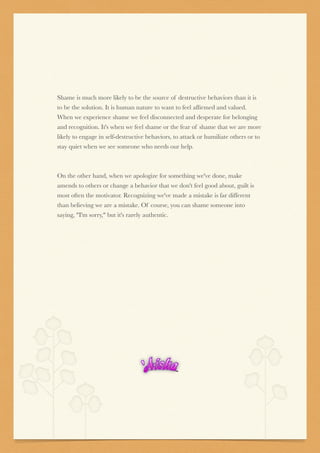 Shame is much more likely to be the source of destructive behaviors than it is
to be the solution. It is human nature to want to feel afﬁrmed and valued.
When we experience shame we feel disconnected and desperate for belonging
and recognition. It's when we feel shame or the fear of shame that we are more
likely to engage in self-destructive behaviors, to attack or humiliate others or to
stay quiet when we see someone who needs our help.


On the other hand, when we apologize for something we've done, make
amends to others or change a behavior that we don't feel good about, guilt is
most often the motivator. Recognizing we've made a mistake is far different
than believing we are a mistake. Of course, you can shame someone into
saying, "I'm sorry," but it's rarely authentic.
 