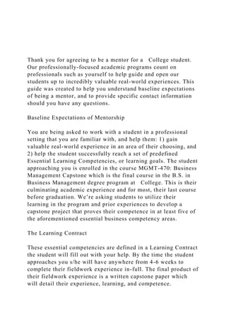 Thank you for agreeing to be a mentor for a College student.
Our professionally-focused academic programs count on
professionals such as yourself to help guide and open our
students up to incredibly valuable real-world experiences. This
guide was created to help you understand baseline expectations
of being a mentor, and to provide specific contact information
should you have any questions.
Baseline Expectations of Mentorship
You are being asked to work with a student in a professional
setting that you are familiar with, and help them: 1) gain
valuable real-world experience in an area of their choosing, and
2) help the student successfully reach a set of predefined
Essential Learning Competencies, or learning goals. The student
approaching you is enrolled in the course MGMT-470: Business
Management Capstone which is the final course in the B.S. in
Business Management degree program at College. This is their
culminating academic experience and for most, their last course
before graduation. We’re asking students to utilize their
learning in the program and prior experiences to develop a
capstone project that proves their competence in at least five of
the aforementioned essential business competency areas.
The Learning Contract
These essential competencies are defined in a Learning Contract
the student will fill out with your help. By the time the student
approaches you s/he will have anywhere from 4-6 weeks to
complete their fieldwork experience in-full. The final product of
their fieldwork experience is a written capstone paper which
will detail their experience, learning, and competence.
 