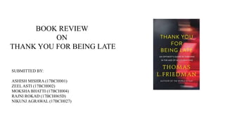 BOOK REVIEW
ON
THANK YOU FOR BEING LATE
SUBMITTED BY:
ASHISH MISHRA (17BCH001)
ZEEL ASTI (17BCH002)
MOKSHA BHATTI (17BCH004)
RAJNI ROKAD (17BCH065D)
NIKUNJ AGRAWAL (17BCH027)
 