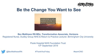 Be the Change You Want to See
Bev Matthews RN MSc, Transformation Associate, Horizons
Registered Nurse, Dudley Group NHS & Return to Practice Lecturer, Birmingham City University
Poole Hospital NHS Foundation Trust
13th September 2019
@BevMatthewsRN #ThankYouFriday #teamCNO
 