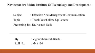 Navinchandra Mehta Institute Of Technology and Development
Subject : Effective And Management Communication
Topic : Thank You/Follow Up Letters
Presenting To : Dr. Kasturi Naik
By : Vighnesh Suresh Khale
Roll No. : M- 8124
 