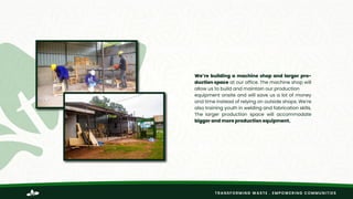 TRANSFORMING WASTE . EMPOWERING COMMUNITIES
We’re building a machine shop and larger pro-
duction space at our office. The machine shop will
allow us to build and maintain our production
equipment onsite and will save us a lot of money
and time instead of relying on outside shops. We’re
also training youth in welding and fabrication skills.
The larger production space will accommodate
bigger and more production equipment.
 