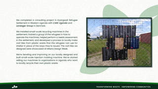 TRANSFORMING WASTE . EMPOWERING COMMUNITIES
We completed a consulting project in Kyangwali Refugee
Settlement in Western Uganda with CARE Uganda and
Lendager Group in Denmark.
We installed small-scale recycling machines in the
settlement, trained a group of the refugees in how to
operate the machines, helped perform a needs assessment
in the settlement, and developed a process to locally make
roof tiles from plastic waste that the refugees can use for
shelter in place of the tarps they’re issued. The roof tiles we
designed were showcased at Milano Design Week.
We’re iterating and improving on our locally designed and
built small-scale injection molding machine. We’ve started
selling our machines to organizations in Uganda who want
to locally recycle their own plastic waste.
https://www.careuganda.org/
https://lendager.com/
 