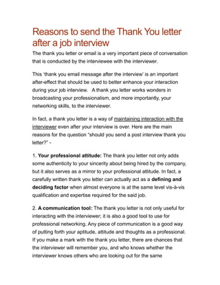 Reasons to send the Thank You letter
after a job interview
The thank you letter or email is a very important piece of conversation
that is conducted by the interviewee with the interviewer.

This „thank you email message after the interview‟ is an important
after-effect that should be used to better enhance your interaction
during your job interview.  A thank you letter works wonders in
broadcasting your professionalism, and more importantly, your
networking skills, to the interviewer.

In fact, a thank you letter is a way of maintaining interaction with the
interviewer even after your interview is over. Here are the main
reasons for the question “should you send a post interview thank you
letter?” -

1. Your professional attitude: The thank you letter not only adds
some authenticity to your sincerity about being hired by the company,
but it also serves as a mirror to your professional attitude. In fact, a
carefully written thank you letter can actually act as a defining and
deciding factor when almost everyone is at the same level vis-à-vis
qualification and expertise required for the said job.

2. A communication tool: The thank you letter is not only useful for
interacting with the interviewer; it is also a good tool to use for
professional networking. Any piece of communication is a good way
of putting forth your aptitude, attitude and thoughts as a professional.
If you make a mark with the thank you letter, there are chances that
the interviewer will remember you, and who knows whether the
interviewer knows others who are looking out for the same
 