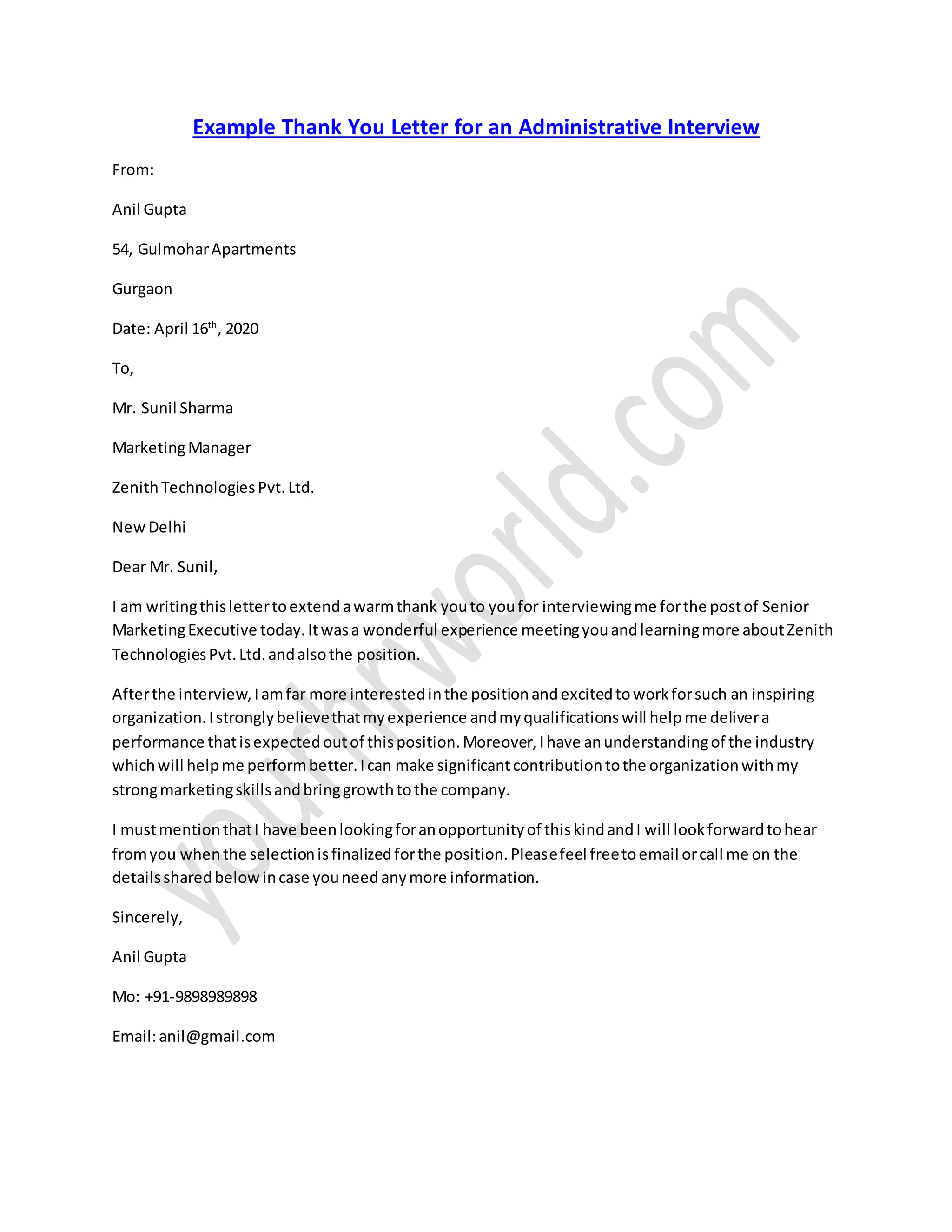 Example Thank You Letter for an Administrative Interview
From:
Anil Gupta
54, GulmoharApartments
Gurgaon
Date: April 16th
, 2020
To,
Mr. Sunil Sharma
MarketingManager
ZenithTechnologiesPvt.Ltd.
NewDelhi
Dear Mr. Sunil,
I am writingthislettertoextendawarmthank youto youfor interviewingme forthe postof Senior
MarketingExecutive today.Itwasa wonderful experience meetingyouandlearningmore aboutZenith
TechnologiesPvt.Ltd.andalsothe position.
Afterthe interview,Iamfar more interestedinthe positionandexcitedtoworkforsuch an inspiring
organization.Istronglybelievethatmyexperience andmyqualificationswill helpme delivera
performance thatisexpectedoutof thisposition.Moreover,Ihave anunderstandingof the industry
whichwill helpme performbetter.Ican make significantcontributiontothe organizationwithmy
strongmarketingskillsandbringgrowthtothe company.
I mustmentionthatI have beenlookingforanopportunityof thiskindandI will lookforwardtohear
fromyou whenthe selectionisfinalizedforthe position.Pleasefeel freetoemail orcall me on the
detailssharedbelow incase youneedanymore information.
Sincerely,
Anil Gupta
Mo: +91-9898989898
Email:anil@gmail.com