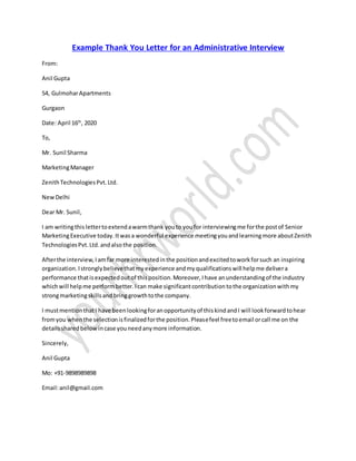 Example Thank You Letter for an Administrative Interview
From:
Anil Gupta
54, GulmoharApartments
Gurgaon
Date: April 16th
, 2020
To,
Mr. Sunil Sharma
MarketingManager
ZenithTechnologiesPvt.Ltd.
NewDelhi
Dear Mr. Sunil,
I am writingthislettertoextendawarmthank youto youfor interviewingme forthe postof Senior
MarketingExecutive today.Itwasa wonderful experience meetingyouandlearningmore aboutZenith
TechnologiesPvt.Ltd.andalsothe position.
Afterthe interview,Iamfar more interestedinthe positionandexcitedtoworkforsuch an inspiring
organization.Istronglybelievethatmyexperience andmyqualificationswill helpme delivera
performance thatisexpectedoutof thisposition.Moreover,Ihave anunderstandingof the industry
whichwill helpme performbetter.Ican make significantcontributiontothe organizationwithmy
strongmarketingskillsandbringgrowthtothe company.
I mustmentionthatI have beenlookingforanopportunityof thiskindandI will lookforwardtohear
fromyou whenthe selectionisfinalizedforthe position.Pleasefeel freetoemail orcall me on the
detailssharedbelow incase youneedanymore information.
Sincerely,
Anil Gupta
Mo: +91-9898989898
Email:anil@gmail.com
 