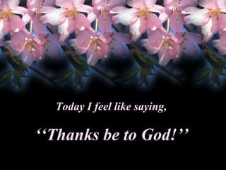 Today I feel like saying,

‘‘Thanks be to God!’’

 