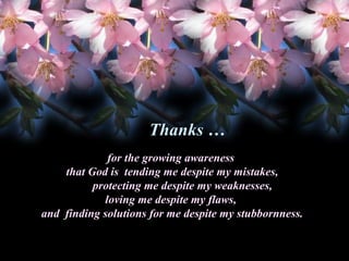 Thanks …
for the growing awareness
that God is tending me despite my mistakes,
protecting me despite my weaknesses,
loving me despite my flaws,
and finding solutions for me despite my stubbornness.

 