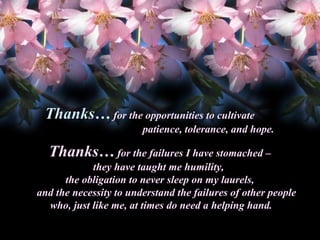 Thanks… for the opportunities to cultivate
Thanks
patience, tolerance, and hope.

Thanks… for the failures I have stomached –
Thanks
they have taught me humility,
the obligation to never sleep on my laurels,
and the necessity to understand the failures of other people
who, just like me, at times do need a helping hand.

 
